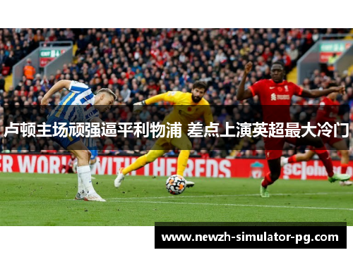 卢顿主场顽强逼平利物浦 差点上演英超最大冷门