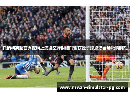 托纳利英超首秀惊艳上演凌空弹射破门斩获处子球点燃全场激情时刻