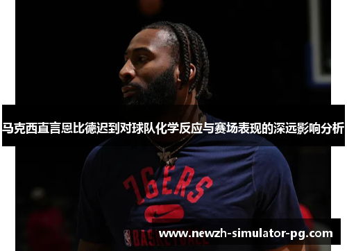马克西直言恩比德迟到对球队化学反应与赛场表现的深远影响分析