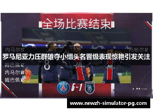 罗马尼亚力压群雄夺小组头名晋级表现惊艳引发关注