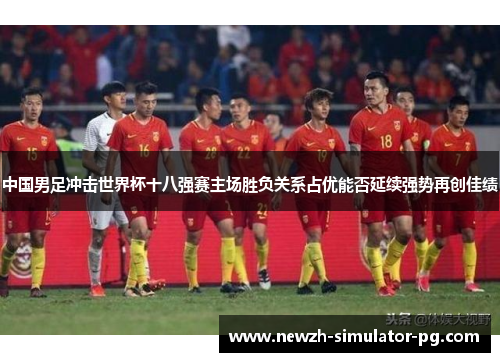 中国男足冲击世界杯十八强赛主场胜负关系占优能否延续强势再创佳绩