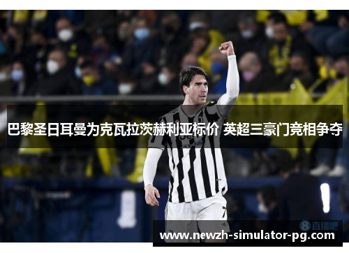 巴黎圣日耳曼为克瓦拉茨赫利亚标价 英超三豪门竞相争夺