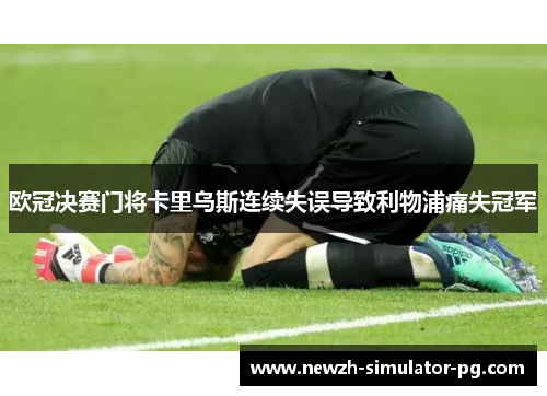 欧冠决赛门将卡里乌斯连续失误导致利物浦痛失冠军